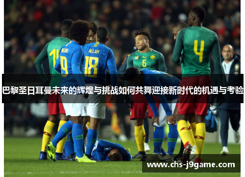 巴黎圣日耳曼未来的辉煌与挑战如何共舞迎接新时代的机遇与考验