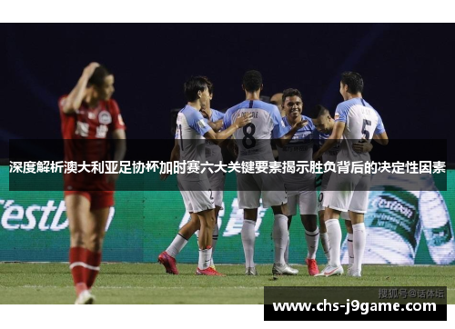深度解析澳大利亚足协杯加时赛六大关键要素揭示胜负背后的决定性因素