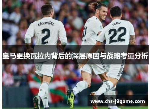 皇马更换瓦拉内背后的深层原因与战略考量分析 皇马更换瓦拉内背后的深层原因与战略考量分析