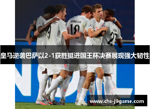 皇马逆袭巴萨以2-1获胜挺进国王杯决赛展现强大韧性