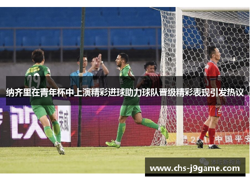 纳齐里在青年杯中上演精彩进球助力球队晋级精彩表现引发热议