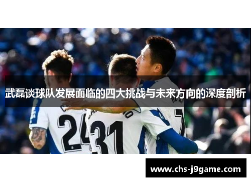 武磊谈球队发展面临的四大挑战与未来方向的深度剖析