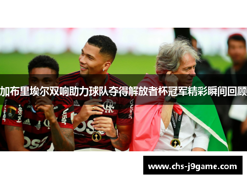 加布里埃尔双响助力球队夺得解放者杯冠军精彩瞬间回顾