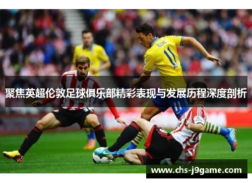 聚焦英超伦敦足球俱乐部精彩表现与发展历程深度剖析