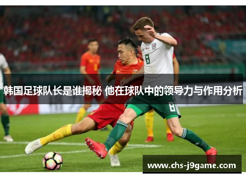 韩国足球队长是谁揭秘 他在球队中的领导力与作用分析